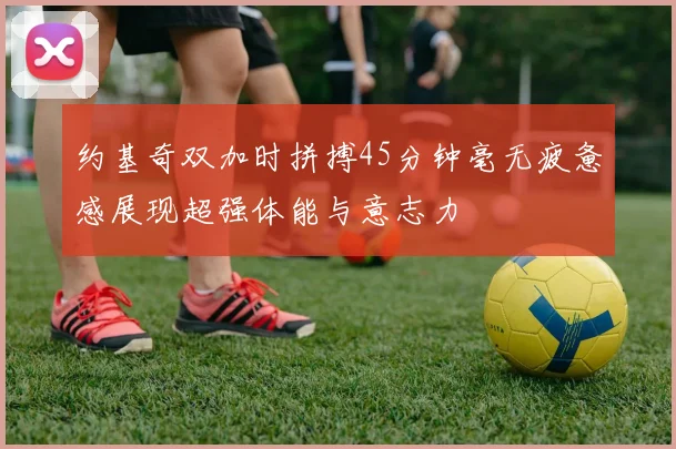 约基奇双加时拼搏45分钟毫无疲惫感展现超强体能与意志力