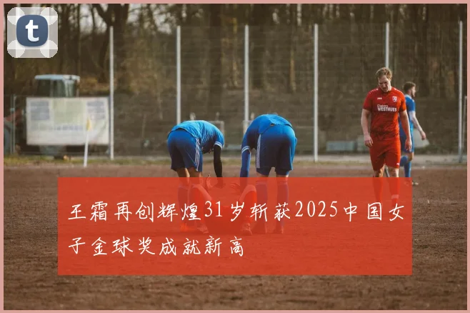 王霜再创辉煌31岁斩获2025中国女子金球奖成就新高