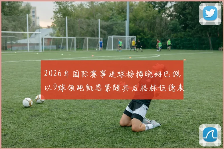 2026年国际赛事进球榜揭晓姆巴佩以9球领跑凯恩紧随其后格林伍德表现出色