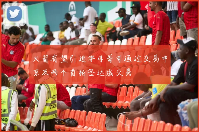 火箭有望引进字母哥可通过交易申京及两个首轮签达成交易