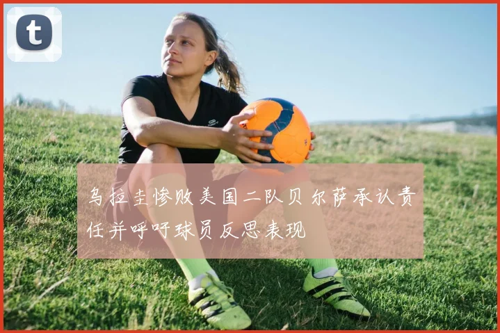 乌拉圭惨败美国二队贝尔萨承认责任并呼吁球员反思表现