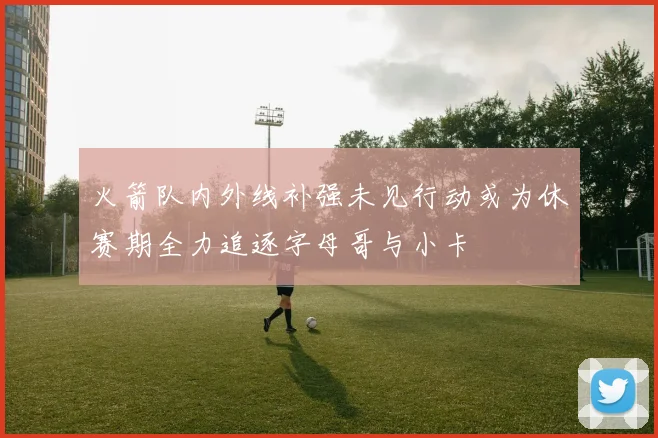 火箭队内外线补强未见行动或为休赛期全力追逐字母哥与小卡