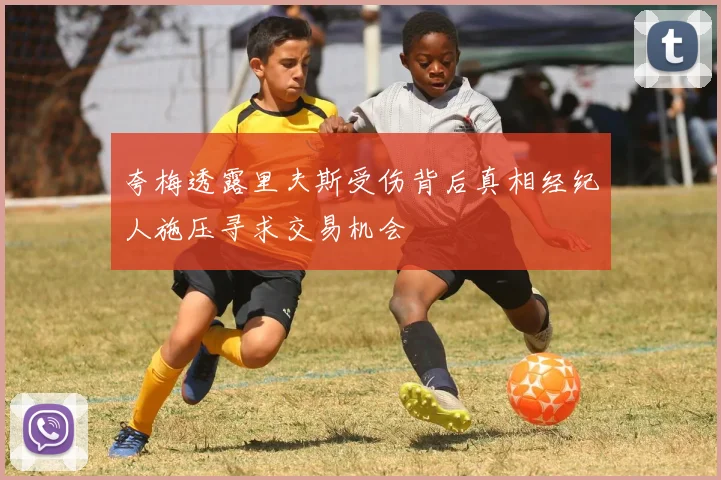 夸梅透露里夫斯受伤背后真相经纪人施压寻求交易机会