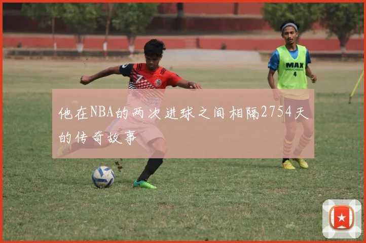 他在NBA的两次进球之间相隔2754天的传奇故事