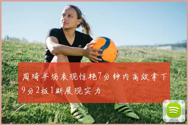 周琦半场表现惊艳7分钟内高效拿下9分2板1断展现实力