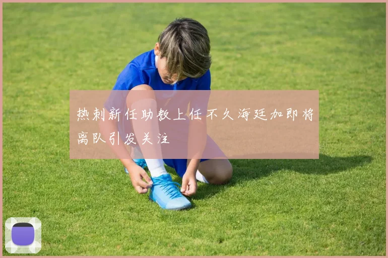 热刺新任助教上任不久海廷加即将离队引发关注