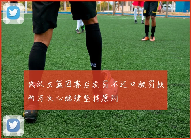 武汉女篮因赛后发罚不还口被罚款两万决心继续坚持原则