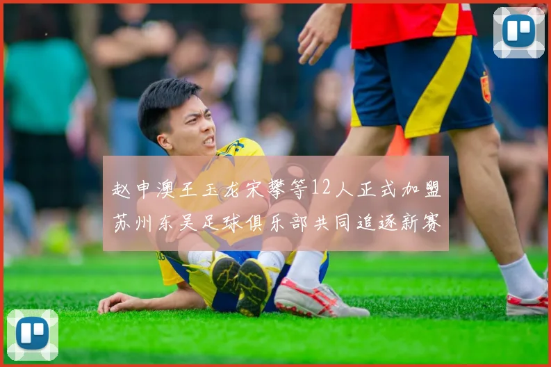 赵申澳王玉龙宋攀等12人正式加盟苏州东吴足球俱乐部共同追逐新赛季目标