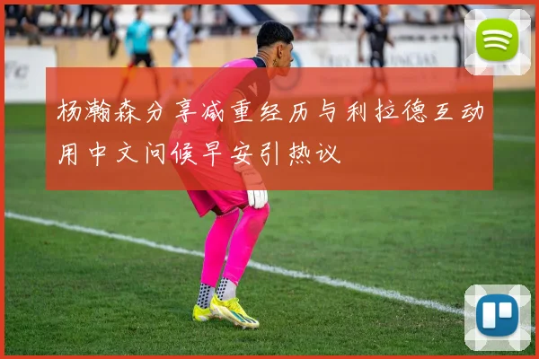 杨瀚森分享减重经历与利拉德互动用中文问候早安引热议
