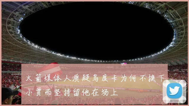 火箭媒体人质疑乌度卡为何不换下小贾而坚持留他在场上