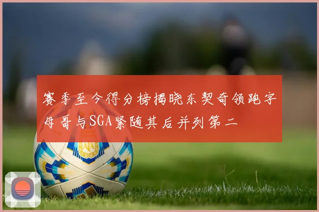 赛季至今得分榜揭晓东契奇领跑字母哥与SGA紧随其后并列第二