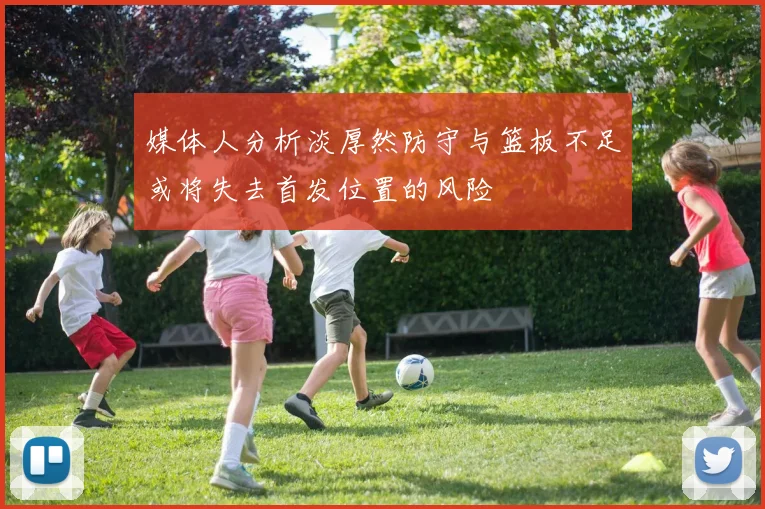 媒体人分析淡厚然防守与篮板不足或将失去首发位置的风险