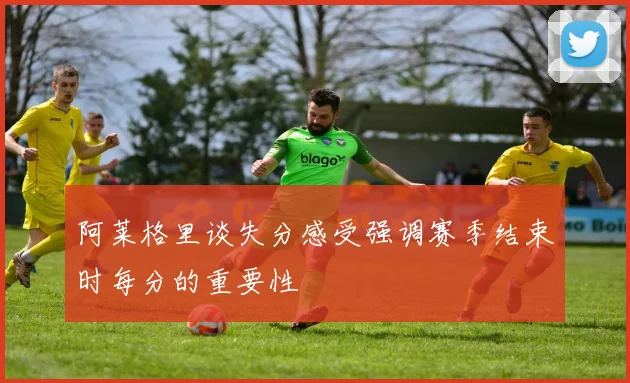 阿莱格里谈失分感受强调赛季结束时每分的重要性