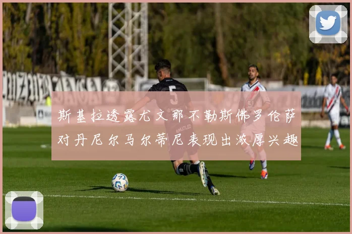 斯基拉透露尤文那不勒斯佛罗伦萨对丹尼尔马尔蒂尼表现出浓厚兴趣