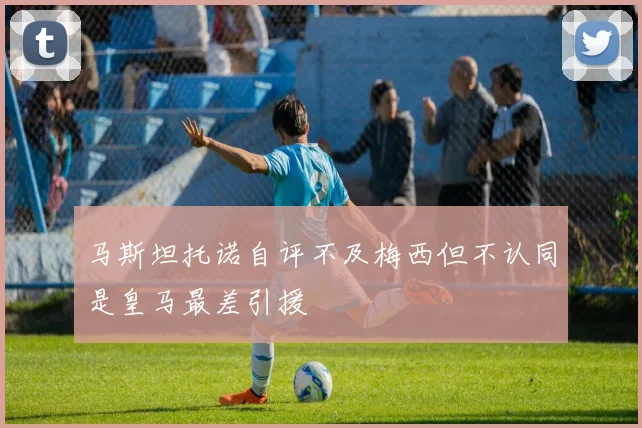 马斯坦托诺自评不及梅西但不认同是皇马最差引援
