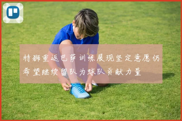 特狮重返巴萨训练展现坚定意愿仍希望继续留队为球队贡献力量