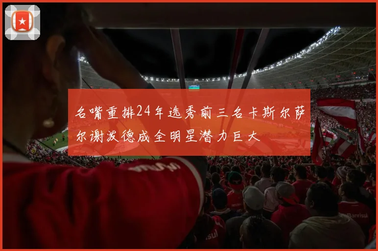 名嘴重排24年选秀前三名卡斯尔萨尔谢泼德成全明星潜力巨大