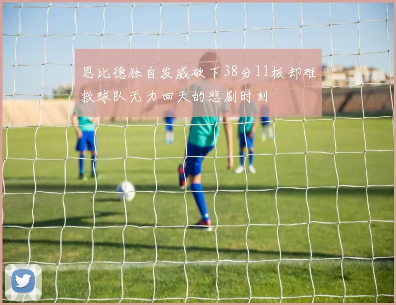 恩比德独自发威砍下38分11板却难救球队无力回天的悲剧时刻