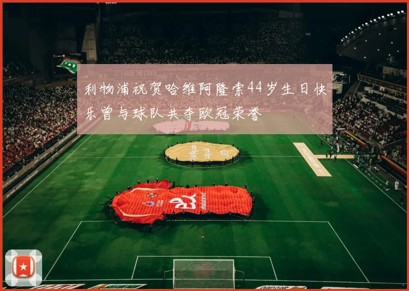 利物浦祝贺哈维阿隆索44岁生日快乐曾与球队共夺欧冠荣誉