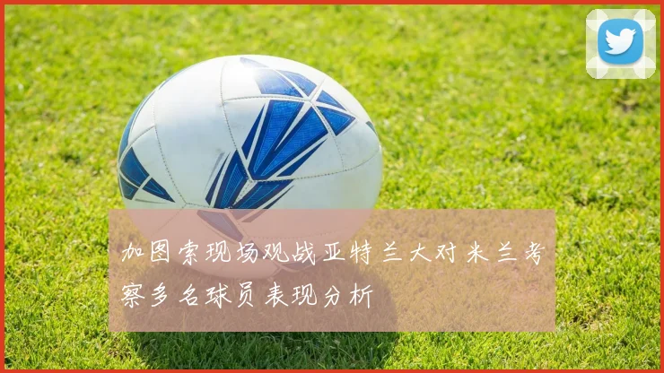 加图索现场观战亚特兰大对米兰考察多名球员表现分析