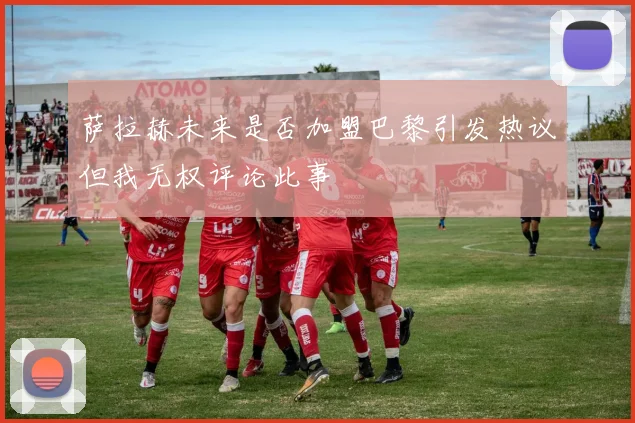 萨拉赫未来是否加盟巴黎引发热议但我无权评论此事
