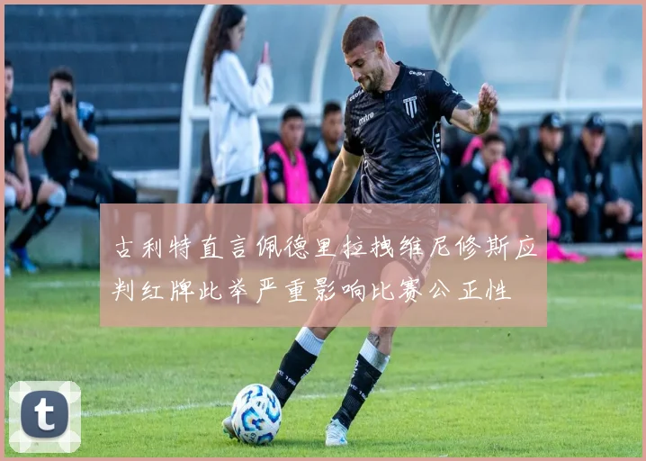 古利特直言佩德里拉拽维尼修斯应判红牌此举严重影响比赛公正性