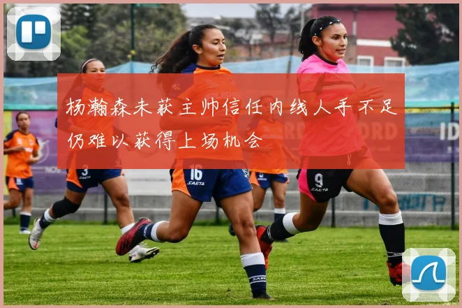 杨瀚森未获主帅信任内线人手不足仍难以获得上场机会