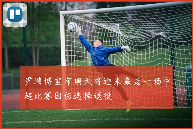 尹鸿博宣布明天将迎来最后一场中超比赛因伤选择退役