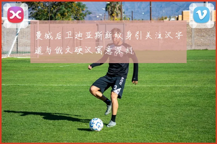 曼城后卫迪亚斯新纹身引关注汉字道与俄文硬汉寓意深刻