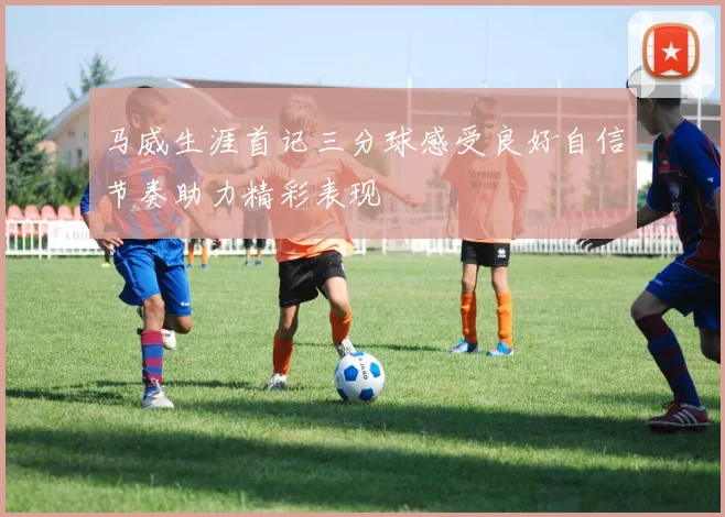 马威生涯首记三分球感受良好自信节奏助力精彩表现