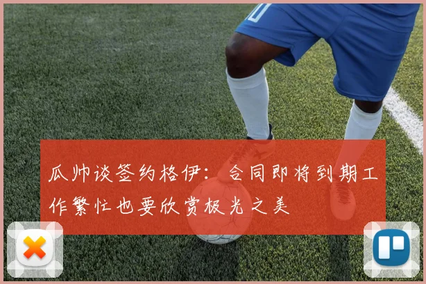 瓜帅谈签约格伊：合同即将到期工作繁忙也要欣赏极光之美