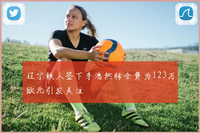 辽宁铁人签下李浩然转会费为123万欧元引发关注