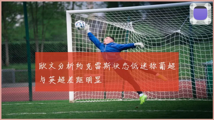 欧文分析约克雷斯状态低迷称葡超与英超差距明显