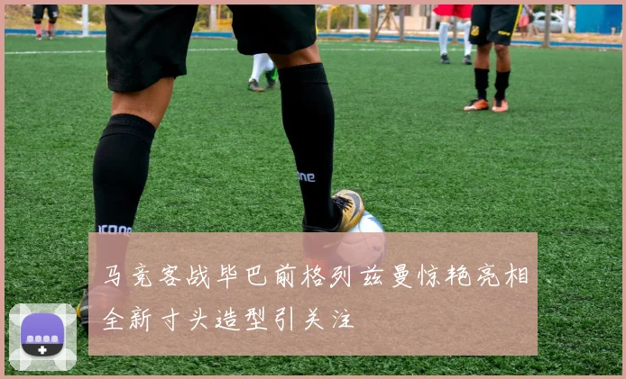 马竞客战毕巴前格列兹曼惊艳亮相全新寸头造型引关注