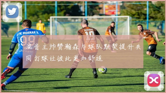 混音主帅赞瀚森与球队默契提升共同打球让彼此更加舒适