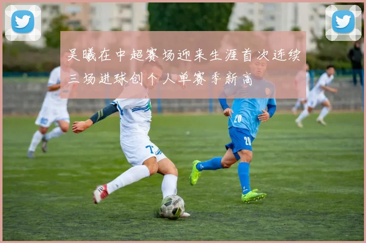 吴曦在中超赛场迎来生涯首次连续三场进球创个人单赛季新高